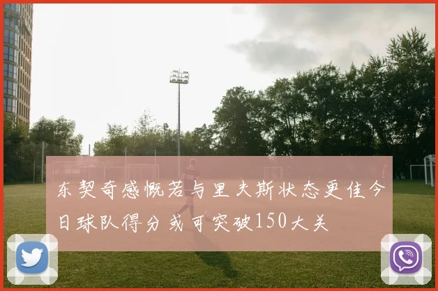 东契奇感慨若与里夫斯状态更佳今日球队得分或可突破150大关