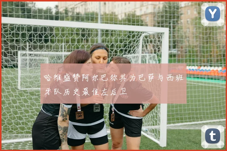 哈维盛赞阿尔巴称其为巴萨与西班牙队历史最佳左后卫