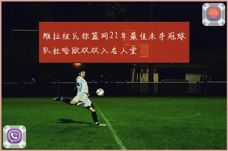 维拉纽瓦称篮网21年最佳未夺冠球队杜哈欧双双入名人堂