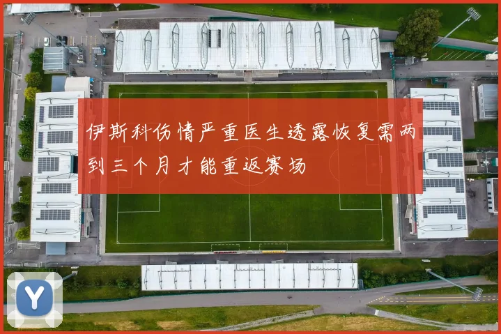 伊斯科伤情严重医生透露恢复需两到三个月才能重返赛场