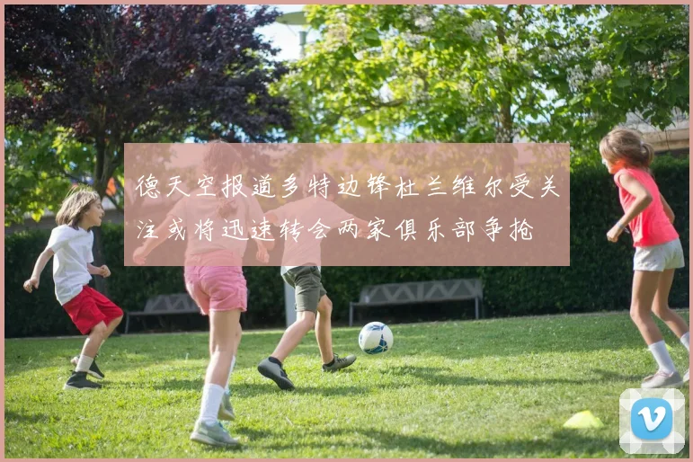 德天空报道多特边锋杜兰维尔受关注或将迅速转会两家俱乐部争抢