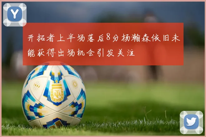 开拓者上半场落后8分杨瀚森依旧未能获得出场机会引发关注