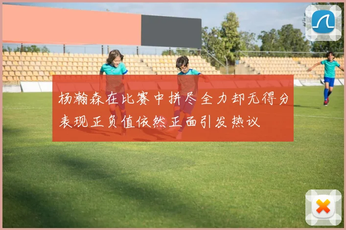 杨瀚森在比赛中拼尽全力却无得分表现正负值依然正面引发热议