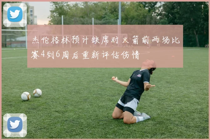 杰伦格林预计缺席对火箭前两场比赛4到6周后重新评估伤情