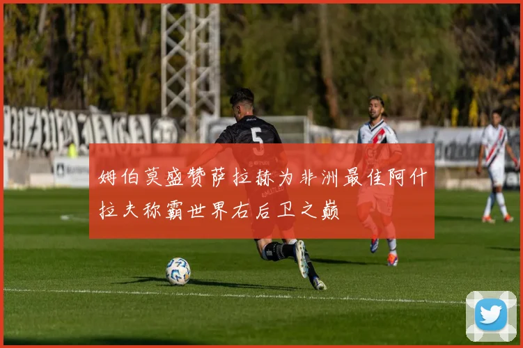 姆伯莫盛赞萨拉赫为非洲最佳阿什拉夫称霸世界右后卫之巅