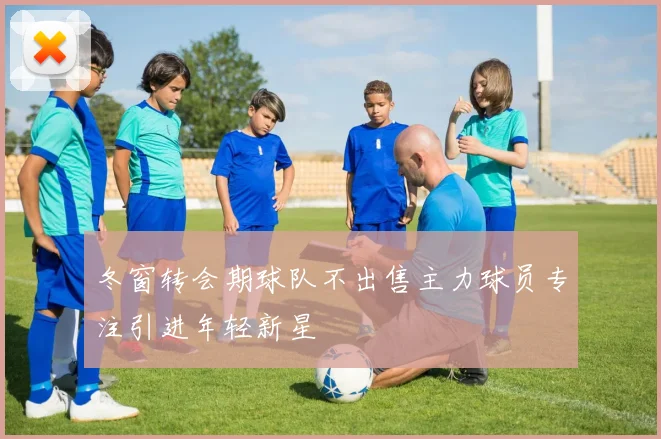 冬窗转会期球队不出售主力球员专注引进年轻新星
