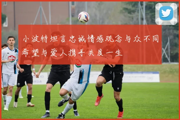 小波特坦言忠诚情感观念与众不同希望与爱人携手共度一生