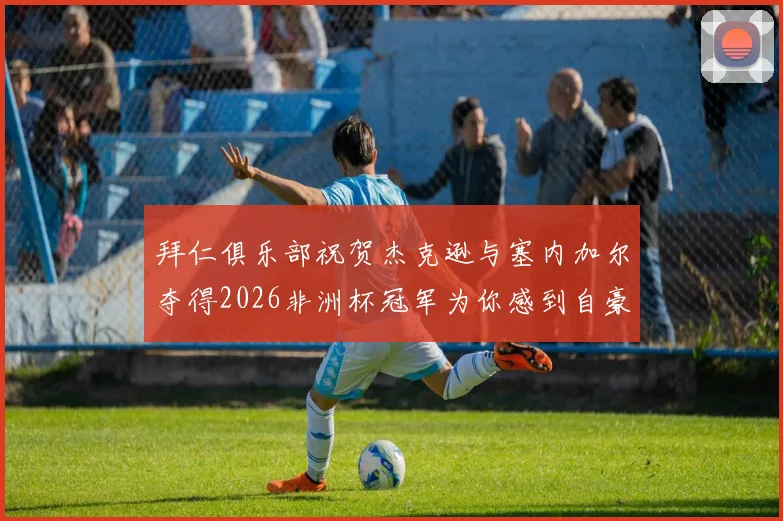 拜仁俱乐部祝贺杰克逊与塞内加尔夺得2026非洲杯冠军为你感到自豪
