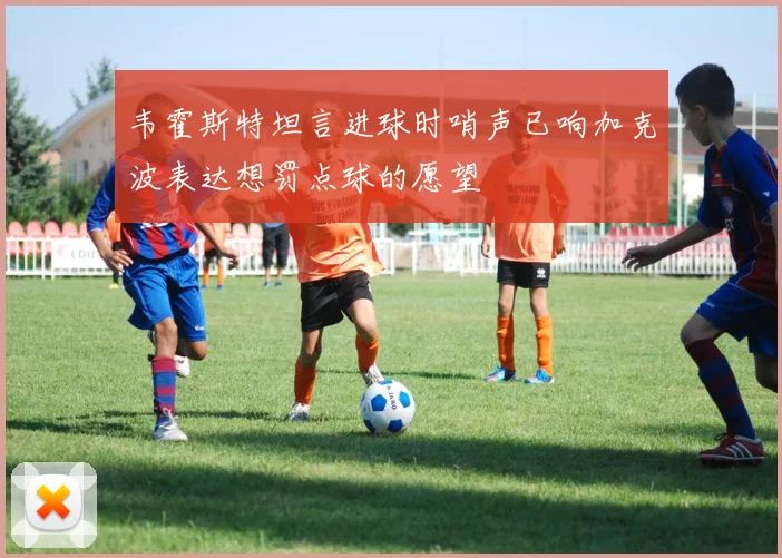 韦霍斯特坦言进球时哨声已响加克波表达想罚点球的愿望
