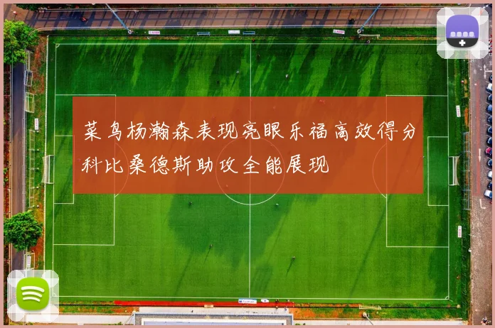 菜鸟杨瀚森表现亮眼乐福高效得分科比桑德斯助攻全能展现