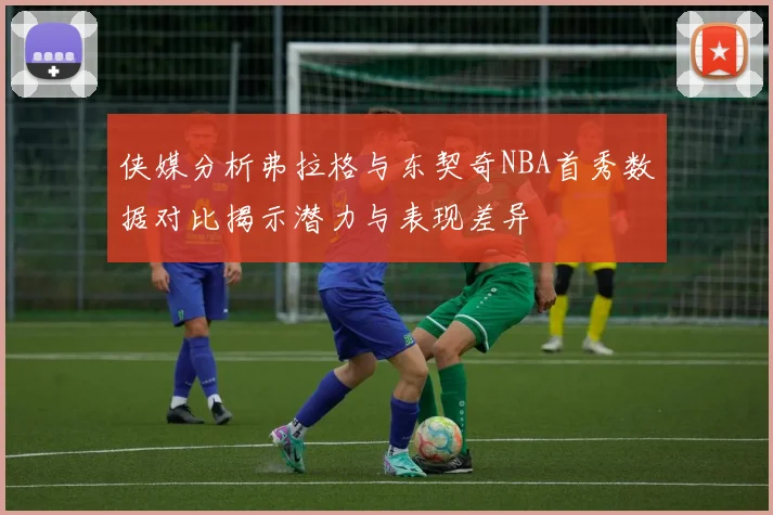 侠媒分析弗拉格与东契奇NBA首秀数据对比揭示潜力与表现差异