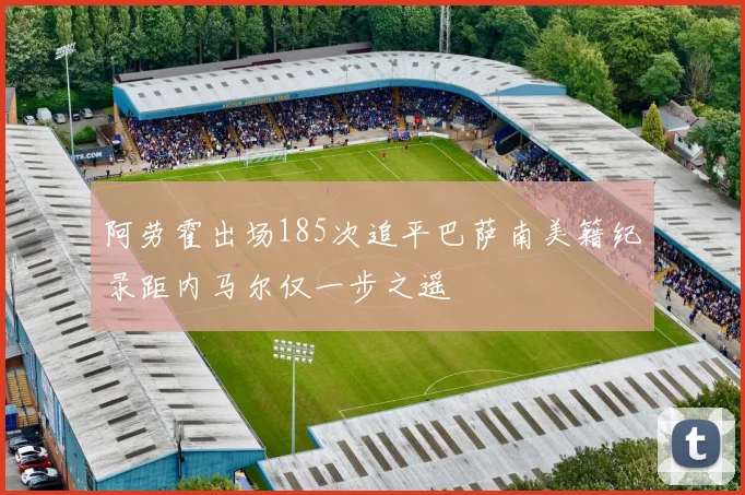 阿劳霍出场185次追平巴萨南美籍纪录距内马尔仅一步之遥