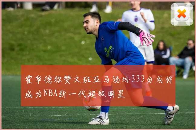 霍华德称赞文班亚马场均333分或将成为NBA新一代超级明星