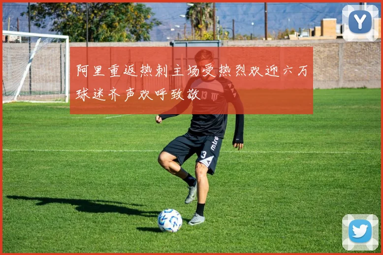 阿里重返热刺主场受热烈欢迎六万球迷齐声欢呼致敬