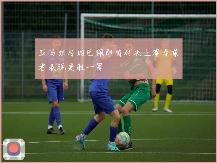 亚马尔与姆巴佩即将对决上赛季前者表现更胜一筹
