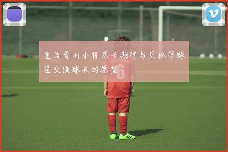 皇马青训小将昆卡期待与贝林等球星交换球衣的愿望