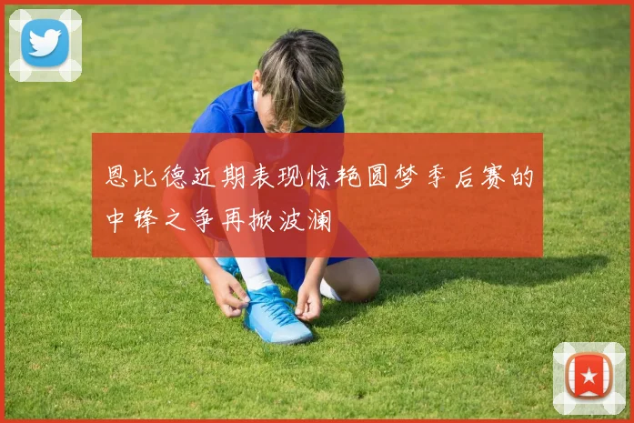 恩比德近期表现惊艳圆梦季后赛的中锋之争再掀波澜